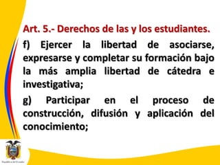 Art. 5.- Derechos de las y los estudiantes.
f) Ejercer la libertad de asociarse,
expresarse y completar su formación bajo
la más amplia libertad de cátedra e
investigativa;
g) Participar en el proceso de
construcción, difusión y aplicación del
conocimiento;

 