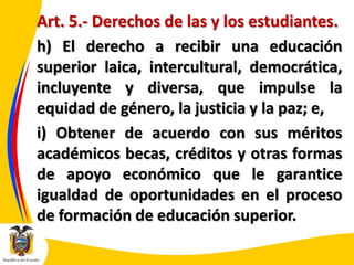 Art. 5.- Derechos de las y los estudiantes.
h) El derecho a recibir una educación
superior laica, intercultural, democrática,
incluyente y diversa, que impulse la
equidad de género, la justicia y la paz; e,
i) Obtener de acuerdo con sus méritos
académicos becas, créditos y otras formas
de apoyo económico que le garantice
igualdad de oportunidades en el proceso
de formación de educación superior.

 