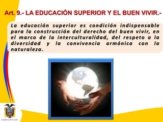Art. 9.- LA EDUCACIÓN SUPERIOR Y EL BUEN VIVIR.La educación superior es condición indispensable
p a r a l a c o n s t r u c c i ó n d e l d e r e c h o d e l b u e n v i v i r, e n
el marco de la interculturalidad, del respeto a la
diversidad y la convivencia armónica con la
naturaleza.

 