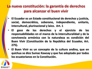 La nueva constitución: la garantía de derechos
para alcanzar el buen vivir
• El Ecuador es un Estado constitucional de derechos y justicia,
social, democrático, soberano, independiente, unitario,
intercultural, plurinacional y laico. Art. 1
• El goce de los derechos y el ejercicio de las
responsabilidades en el marco de la interculturalidad y de la
convivencia armónica con la naturaleza es condición del
Buen Vivir (Constitución de la República del Ecuador, Art.
275).
• El Buen Vivir es un concepto de la cultura andina, que en
quichua se dice Sumac Kawsay y que fue adoptado por todos
los ecuatorianos en la Constitución.

 