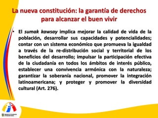 La nueva constitución: la garantía de derechos
para alcanzar el buen vivir
• El sumak kawsay implica mejorar la calidad de vida de la
población, desarrollar sus capacidades y potencialidades;
contar con un sistema económico que promueva la igualdad
a través de la re-distribución social y territorial de los
beneficios del desarrollo; impulsar la participación efectiva
de la ciudadanía en todos los ámbitos de interés público,
establecer una convivencia armónica con la naturaleza;
garantizar la soberanía nacional, promover la integración
latinoamericana; y proteger y promover la diversidad
cultural (Art. 276).

 