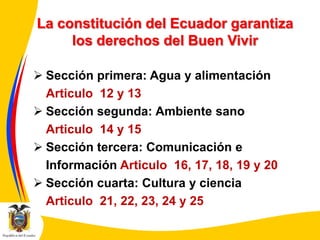 La constitución del Ecuador garantiza
los derechos del Buen Vivir
 Sección primera: Agua y alimentación
Articulo 12 y 13
 Sección segunda: Ambiente sano
Articulo 14 y 15
 Sección tercera: Comunicación e
Información Articulo 16, 17, 18, 19 y 20
 Sección cuarta: Cultura y ciencia
Articulo 21, 22, 23, 24 y 25

 