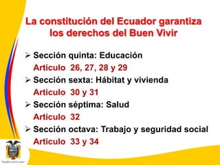 La constitución del Ecuador garantiza
los derechos del Buen Vivir
 Sección quinta: Educación
Articulo 26, 27, 28 y 29
 Sección sexta: Hábitat y vivienda
Articulo 30 y 31
 Sección séptima: Salud
Articulo 32
 Sección octava: Trabajo y seguridad social
Articulo 33 y 34

 