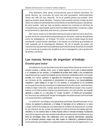 Desafios de la educación: Un mundo en cambio vertiginoso
Este fenómeno tiene varias consecuencias para el sistema educativo. En
primer término, los currículos tal como han sido concebidos tradicionalmente
tienen una vida útil muy reducida. Ya no es posible pensar que puedan tener
vigencia durante varias décadas. Tampoco tiene sentido intentar a través de ellos
haceruna selección del estadodel conocimiento enlas distintasáreas odisciplinas.
En este sentido, cada vez más se tiende a pensar los currículos en términos de
competencias y capacidades quelos alumnos debendesarrollar, unade las cuales
es justamente la capacidad para buscar y procesar información.
Del mismo modo se ve afectada la formación para el ejercicio de la docencia.
La vida útil de los conocimientosadquiridos porlos docentes, tantolos disciplinares
como los pedagógicos, es limitada. Por tanto, se corre el doble riesgo de estar
enseñando conocimientos obsoletos y de hacerlo en una forma que también ha
sido superada por la investigación didáctica. De allí el desafío de contar con
mecanismos quepermitanlaactualización permanentedelos docentes,el contacto
con el mundo de la producción académica, de la investigación y de la producción
de bienes y servicios.
Las nuevas formas de organizar el trabajo
Enseñar para incluir
Constatamos hoy endíael derrumbe dela expectativa clásicadecontarconun
empleo estable y rutinario, tanto para el obrero agrícola, como para el obreroindustrial
o el empleado de los servicios. La estabilidad del empleo viene “atada” a las competencias
requeridas porlas nuevas tecnologíasqueseintroducenaceleradamente.Lasnuevas
semillas, los nuevos químicos, la agricultura de invernáculos, el riego por computadora,
las cámaras de frío, revolucionan el conocimiento, los procesos y las responsabilidades
requeridos a quien trabaja en el agro. En los servicios, la computación se ha constituido
en lanueva formade documentación y tratamientodelainformación:seafinanciera,
médicao legal. Cada año, nuevas aplicaciones informáticas exigen a los usuarios
evaluar si conellas puedenmejorarsus prestaciones y,encasopositivo, les exigirán
aprender a usarlas en un corto plazo. El "control numérico", el "diseño por computadora",
los "procesos decalidadtotal"exigenal trabajadorindustrial renovarcontinuamente
sus conocimientos y habilidades.
La revolución tecnológica está generando profundas transformaciones en los
modos de organizar la producción y el trabajo. El reemplazo de la confianza en un único
y mejor sistemadetrabajoporunadiversidad de modelos deorganización sumado
al uso intensivo de las nuevas tecnologías en todo el proceso de trabajo agrícola,
industrial y en los servicios tiene un fuerte impacto sobre el mercadode trabajo. Focalizando
aquí sóloel aspectoquemás directamenteafectaalaeducación,el problemaes que
tanto las tecnologías duras más sofisticadas como una gerencia descentrada, adoptadas
por las empresas pioneras, exigen más altos niveles de calificación y polivalencia funcional
en las personas quetrabajanencualquieradelos puestos deunaorganización.Los
8
 