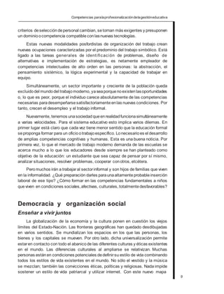 Competencias paralaprofesionalizacióndelagestióneducativa
criterios deselección depersonal cambian, setornan más exigentes y presuponen
un dominioocompetencia compatibleconlasnuevas tecnologías.
Estas nuevas modalidades posfordistas de organización del trabajo crean
nuevas ocupaciones caracterizadas por el predominio del trabajo simbólico. Está
ligado a las tareas generales de identificación de problemas, diseño de
alternativas e implementación de estrategias, es netamente empleador de
competencias intelectuales de alto orden en las personas: la abstracción, el
pensamiento sistémico, la lógica experimental y la capacidad de trabajar en
equipo.
Simultáneamente, un sector importante y creciente de la población queda
excluidodel mundodel trabajomoderno, yaseaporquenoexistenlasoportunidades
o, lo que es peor, porque el individuo carece absolutamente de las competencias
necesarias paradesempeñarse satisfactoriamente enlas nuevas condiciones. Por
tanto, crecen el desempleo y el trabajo informal.
Nuevamente, tenemos unasociedadqueenrealidadfuncionasimultáneamente
a varias velocidades. Para el sistema educativo esto implica varios dilemas. En
primer lugar está claro que cada vez tiene menor sentido que la educación formal
seproponga formar para un oficiootrabajoespecífico. Lonecesarioes el desarrollo
de amplias competencias cognitivas y humanas. Esta es una buena noticia. Por
primera vez, lo que el mercado de trabajo moderno demanda de las escuelas se
acerca mucho a lo que los educadores desde siempre se han planteado como
objetivo de la educación: un estudiante que sea capaz de pensar por sí mismo,
analizar situaciones, resolver problemas, cooperar conotros, etcétera.
Peromuchos irán a trabajaral sectorinformal y son hijos de familias que viven
en la informalidad. ¿Qué preparación darles paraunaaltamenteprobableinserción
laboral de ese tipo? ¿Cómo formar en las competencias fundamentales a niños
queviven en condiciones sociales,afectivas, culturales, totalmentedesfavorables?
Democracia y organización social
Enseñar a vivir juntos
La globalización de la economía y la cultura ponen en cuestión los viejos
límites del Estado-Nación. Las fronteras geográficas han quedado desdibujadas
en varios sentidos. Se mundializan los espacios en los que las personas, los
bienes y los capitales se mueven. Por otro lado, dicha universalización permite
estaren contacto con todo el abanicode las diferentes culturas y éticas existentes
en el mundo. Las diferencias culturales al ampliarse se relativizan. Muchas
personas estánen condiciones potenciales dedefinirsu estilo de vida combinando
todos los estilos de vida existentes en el mundo. No sólo el vestido y la música
se mezclan; también las convicciones éticas, políticas y religiosas. Nada impide
sostener un estilo de vida patriarcal y utilizar internet. Con este nuevo mapa
9
 