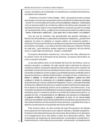 Desafíos de la educación: Un mundo en cambio vertiginoso
cultural, el problema de la diversidad se transformaenun problemade tolerancia,
de respetoy de convivencia.
¿Podremos vivirjuntos? (AlainTouraine, 1997): ¿Sepuedeencontrarunabase
deacuerdos comunes quenos permitanconvivirmás alládelas diferenciasdeestilos
devida?Enmuchos ladossehavividounafuertetendencia a revalorizar lademocracia
como el proyecto político de convivencia pública más idóneo para responder a la
naturalezahumana.Estaes unaconquistahistóricayuniversalcuyovalornuncadebe
sermenospreciado.Ahora,¿cuáles sonlos nuevos pactossobreloscualessehade
levantar lademocracia revalorizada? ¿Qué quiere decir, enestecontexto, serciudadano?
Una vez que los símbolos más generalizados (las grandes ideologías, la
Nación)hanido perdiendosucapacidadsocializadora eintegradora, ¿quépermitirá
organizar de ahora en adelante un espacio público de convivencia pacífica y
armoniosa?Si laeconomíainformal y lastelecomunicacioneshantornadoobsoletas
las fronteras nacionales, y con ellas el territorio delimitado por el Derecho Positivo
de cada país, ¿qué elementos pueden organizar la aceptación del otro distinto
como un sujeto digno de tolerancia, respeto y solidaridad?
El proyecto democrático necesita hoy, como hace cien años, afianzarse en
el corazón mismo de la formación de las personas: el proyecto democrático es
y fue un proyecto educativo.
La escuela pública nació, en los Estados del Cono Sur de América, como un
proyecto educativo a mediados del siglo pasado bajo la demanda de civilizar la
convivencia pública. El proyectorepublicanodemocrático teníacomo condición de
posibilidad, laextensión delaescolaridadprimariaa toda la nación. La democracia
necesitabaciudadanos,es decirsujetoscuyaidentidadestuvieraconstituidasobrela
basede los derechos y deberes fundamentales: el respetoalavida, la tolerancia, la
libertad, la legalidad. La escuela pública de concurrencia obligatoria y gratuita para todos
constituyó el ámbito de construcción de la identidad ciudadana en naciones constituidas
aluvionalmente porculturas ytradicionesdivergentes.El aula,y másespecíficamente
lainteraccióncotidianaentrealumnosy maestroduranteel períododeescolarización,
fue el espacio de aprendizaje práctico de la ciudadanía y de la democracia. A las
competencias básicasdelaalfabetizaciónestuvieronligadaslascompetenciaséticas
necesarias para la convivencia pacífica en el ámbito de la democracia política. La
igualdad de trato, el reconocimiento de las diferencias sólo basadas en el desempeño,
la igualación simbólica del guardapolvo, la participación de todos en los mismos rituales
colectivos deexaltacióndelas fiestas patriasfueronel preámbuloparapracticarenla
vida adultael derechoa la libreexpresióndelas opiniones, laigualdad ante la ley, el
derechoalaparticipación enlas grandes decisiones del Estado.
Para América Latina, los años ochenta del siglo XX supusieron una década
de recuperación de la democracia como régimen valorado y valorable de gobierno.
El aspectomás interesantefueque las transiciones democráticas no se detuvieron
en la reorganización de la vida pública a partir de la democracia política. Más
exactamente, las exigencias de democratización seextendieron prontamente a
10 laadministración, alos medios decomunicación, alaeducación, alarevalorización
 