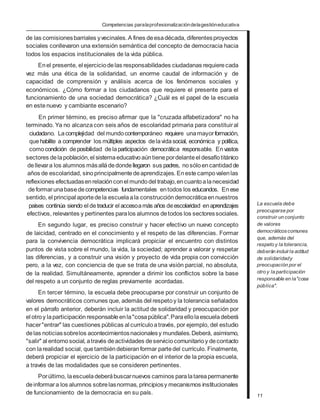 Competencias paralaprofesionalizacióndelagestióneducativa
de las comisionesbarriales yvecinales.A fines deesadécada, diferentesproyectos
sociales conllevaron una extensión semántica del concepto de democracia hacia
todos los espacios institucionales de la vida pública.
Enel presente, el ejerciciodelas responsabilidades ciudadanas requierecada
vez más una ética de la solidaridad, un enorme caudal de información y de
capacidad de comprensión y análisis acerca de los fenómenos sociales y
económicos. ¿Cómo formar a los ciudadanos que requiere el presente para el
funcionamiento de una sociedad democrática? ¿Cuál es el papel de la escuela
en estenuevo y cambiante escenario?
En primer término, es preciso afirmar que la "cruzada alfabetizadora" no ha
terminado. Ya no alcanzacon seis años de escolaridad primaria para constituiral
ciudadano. Lacomplejidad del mundocontemporáneo requiere unamayorformación,
quehabilite a comprender los múltiples aspectos delavidasocial, económica y política,
comocondición deposibilidad delaparticipación democrática responsable. Envastos
sectores delapoblación,el sistemaeducativoaúntienepordelanteel desafíotitánico
dellevara los alumnos másalládedondellegaron sus padres, nosóloencantidadde
años de escolaridad, sinoprincipalmentedeaprendizajes. Enestecampovalenlas
reflexiones efectuadasenrelaciónconel mundodel trabajo,encuantoalanecesidad
deformarunabasedecompetencias fundamentales entodos los educandos. Enese
sentido, el principal aportedela escuelaala construcción democráticaennuestros
países continúa siendo el detraducir el accesoamás años deescolaridad enaprendizajes
efectivos, relevantes y pertinentes paralos alumnos detodos los sectoressociales.
En segundo lugar, es preciso construir y hacer efectivo un nuevo concepto
de laicidad, centrado en el conocimiento y el respeto de las diferencias. Formar
para la convivencia democrática implicará propiciar el encuentro con distintos
puntos de vista sobre el mundo, la vida, la sociedad; aprender a valorar y respetar
las diferencias, y a construir una visión y proyecto de vida propia con convicción
pero, a la vez, con conciencia de que se trata de una visión parcial, no absoluta,
de la realidad. Simultáneamente, aprender a dirimir los conflictos sobre la base
del respeto a un conjunto de reglas previamente acordadas.
En tercer término, la escuela debe preocuparse por construir un conjunto de
valores democráticos comunes que, además del respetoy la tolerancia señalados
en el párrafo anterior, deberán incluir la actitud de solidaridad y preocupación por
el otroy laparticipación responsableenla"cosapública".Paraellolaescueladeberá
hacer"entrar" las cuestiones públicas al currículoatravés, por ejemplo, del estudio
delas noticiassobrelos acontecimientosnacionalesy mundiales.Deberá, asimismo,
"salir" al entornosocial, através deactividades deserviciocomunitarioy decontacto
con larealidad social, quetambiéndebieranformar partedel currículo. Finalmente,
deberá propiciar el ejercicio de la participación en el interior de la propia escuela,
a través de las modalidades que se consideren pertinentes.
Porúltimo, laescueladeberábuscarnuevos caminos paralatareapermanente
deinformara los alumnos sobrelasnormas, principiosy mecanismos institucionales
de funcionamiento de la democracia en su país.
La escuela debe
preocuparse por
construir un conjunto
de valores
democráticoscomunes
que, además del
respeto y la tolerancia,
deberán incluirla actitud
de solidaridady
preocupación por el
otro y la participación
responsable en la"cosa
pública".
11
 