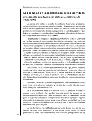 Desafíos de la educación: Un mundo en cambio vertiginoso
Los cambios en la socialización de los individuos
Enseñar a los estudiantes con distintas condiciones de
educabilidad
Los cambios enlafamilia y enlaspautas desocialización delasnuevas generaciones
sehanestadotraduciendoenpermanentes desafíos y desajustesparaunaescuela
que recibeniños y jóvenes cadavez más diferenciados ensus formas deactuary de
pensar; condiferentes grados deapoyoy seguimientodepartedesus padres y que,
finalmente, cuentanconuncapital cultural muydiferenciado a los efectosdedesarrollar
las competenciasquelaescuelaproponeformar.
El profesorado deprincipios desiglo podía asumir fácilmente laideade“uniformidad”
en los niños queatendíaenlas escuelas.Lavisióndequesus alumnos poseíanuna
socialización familiarconcaracterísticasbastantehomogéneas,asentadassobreuna
basesimilary compartidadevalores éticos, fuertementeinfluenciadaporlapresencia
de lamadrey del padre, raramentellegabaasercuestionada,al menos entérminos
generales. Entodocaso, existíancasosexcepcionales,marcadosporel abandonoo
latragedia, quelaescuelatrataríacomotales:una“excepción a laregla”. Porotrolado,
al llegar a laescuela, el niñoreconocíaconnaturalidadal maestrocomounnuevo y
novedoso agentede socialización queleincorporaríaprogresiva y gradualmenteal
conocimiento del “mundo”, del mundo delos adultos, asuhistoria, geografía y deberes
cívicos. Lasocialización familiarsecontinuaba naturalmente enlasocialización escolar;
enlaescuela,laautoridady los valoresfamiliaressearticulabansincuestionamientos.
Pero, además, en la sociedad de la primera mitad del siglo, existía un control
social muy fuerte sobre las conductas de los individuos y una menor tolerancia
hacia los comportamientos "inadecuados" o que se apartasen de la norma: en
el hablar, en el vestir, en el modo de conducirse ante la autoridad de los adultos,
etc. Cada estamento social tenía claramente definidos los modos adecuados de
comportarse.
Finalmente, la escuela y el maestro gozaban de un elevado estatus social y
eran vistos como referentes culturales y morales. La escuela, además, era un
canal privilegiado demovilidad social.
En la actualidad casi nada de lo anterior existe. La profesión docente y la
escuela como institución han perdido jerarquía social. La escuela ya no
necesariamente representa un canal de movilidad social. El docente ha perdido
parte de suprestigiointelectual, porla propia masificación de la profesión y porque
el conjunto de la sociedad accede ahora a más años de escolaridad, por lo que
profesores y maestros handejado de serpartede un selectonúcleo de ciudadanos
mejor formados que lamayoría.
La vida familiar se ha modificado profundamente. Desde fines de los años
setenta, la mujer se ha incorporado al mercado de trabajo en una modalidad
permanente y ya no sólo como mano de obra ocasional, principalmente en los
12
 