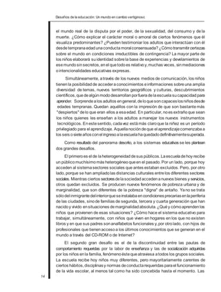 Desafios de la educación: Un mundo en cambio vertiginoso
el mundo real de la disputa por el poder, de la sexualidad, del consumo y de la
muerte. ¿Cómo explicar el carácter moral o amoral de ciertos fenómenos que él
visualiza predominantes? ¿Pueden testimoniar los adultos que interactúan con él
desdetempranaedadunaconductamoralconsensuada?¿Cómotransmitircertezas
sobre el mundo en condiciones irreductibles de contingencia? La mayor parte de
los niños elaborará suidentidad sobrela base de experiencias y develamientos de
esemundosinsecretos,enel quetodoes relativoy,muchas veces, sinmediaciones
ointencionalidades educativas expresas.
Simultáneamente, através de los nuevos medios de comunicación, los niños
tienenla posibilidadde accederaconocimientos einformaciones sobreuna amplia
diversidad de temas, nuevos territorios geográficos y culturas, descubrimientos
científicos,quedealgúnmododesarrollanporfueradelaescuelasucapacidad para
aprender. Sorprendealos adultos engeneral,deloquesoncapaceslosniñosdesde
edades tempranas. Quedan aquéllos con la impresión de que son bastantemás
"despiertos" delo que eran ellos a esaedad. En particular, noes extrañoque sean
los niños quienes les enseñan a los adultos a manejar los nuevos instrumentos
tecnológicos. Enestesentido, cadavez estámás claroque la niñez es un período
privilegiado para el aprendizaje. Aquellanocióndeque el aprendizajecomenzabaa
los seis osieteañosconel ingresoalaescuelahaquedadodefinitivamentesuperada.
Como resultado del panorama descrito, a los sistemas educativos se les plantean
dos grandes desafíos.
El primeroes el de laheterogeneidad desus públicos.Laescueladehoy recibe
un públicomuchísimo más heterogéneoqueen el pasado. Por un lado, porque hoy
acceden al sistemasectores sociales que antes estaban excluidos. Pero, por otro
lado, porque se han ampliadolas distancias culturales entrelos diferentes sectores
sociales. Mientras ciertos sectoresdelasociedadaccedenanuevos bienes y servicios,
otros quedan excluidos. Se producen nuevos fenómenos de pobreza urbana y de
marginalidad, que son diferentes de la pobreza "digna" de antaño. Yano se trata
sólodel inmigrantedelinteriorqueseinstalabaencondicionesprecariasenlaperiferia
de las ciudades, sinode familias de segunda, tercera y cuarta generación que han
nacidoy vivido ensituaciones demarginalidad absoluta.¿Quéy cómoaprendenlos
niños que provienen de esas situaciones? ¿Cómo hace el sistema educativo para
trabajar, simultáneamente, con niños que viven en hogares en los que no existen
libros y en que sus padres sonanalfabetos funcionales y,por otrolado, con hijos de
profesionales que tienenaccesoa los últimos conocimientos que se generan en el
mundo a través del CD-ROM o de Internet?
El segundo gran desafío es el de la discontinuidad entre las pautas de
comportamiento requeridas por la labor de enseñanza y las de socialización adquiridas
por los niños enla familia, fenómenoéstequeatraviesa atodos los grupos sociales.
La escuela recibe hoy niños muy diferentes, pero mayoritariamente carentes de
ciertos hábitos,disciplinasy normas deconductarequeridas parael funcionamiento
de la vida escolar, al menos tal como ha sido concebida hasta el momento. Las
14
 