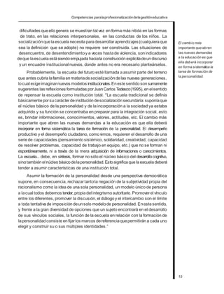 Competencias paralaprofesionalizacióndelagestióneducativa
dificultades queellogenera semuestrantal vez en forma más nítida en las formas
de trato, en las relaciones interpersonales, en las conductas de los niños. La
socialización quelaescuelanecesitaparadesarrollaraprendizajes(cualquieraque
sea la definición que se adopte) no requiere ser construida. Las situaciones de
desencuentro, de desentendimiento y a veces hastade violencia, sonindicadores
deque laescuelaestásiendoempujadahacialaconstrucciónexplícitadeundiscurso
y un encuadre institucional nuevos, donde antes no era necesario planteárselos.
Probablemente, la escuela del futuro esté llamada a asumir parte del terreno
que antes cubríalafamiliaenmateriadesocialización delas nuevas generaciones,
locual exigeimaginarnuevos modelos institucionales.Enestesentidosonsumamente
sugerentes las reflexiones formuladas porJuanCarlos Tedesco(1995), enel sentido
de repensar la escuela como institución total. "La escuela tradicional se definía
básicamente porsucarácterdeinstitucióndesocializaciónsecundaria:suponíaque
el núcleo básico de la personalidad y de la incorporación a la sociedad ya estaba
adquirido y su función se concentraba en preparar para la integración social, esto
es, brindar informaciones, conocimientos, valores, actitudes, etc. El cambio más
importante que abren las nuevas demandas a la educación es que ella deberá
incorporar en forma sistemática la tarea de formación de la personalidad. El desempeño
productivo y el desempeño ciudadano, comovimos, requieren el desarrollo de una
seriede capacidades (pensamiento sistémico, solidaridad, creatividad, capacidad
de resolver problemas, capacidad de trabajo en equipo, etc.) que no se forman ni
espontáneamente, ni a través de la mera adquisición de informaciones o conocimientos.
La escuela... debe, en síntesis, formar no sólo el núcleo básico del desarrollocognitivo,
sinotambiénel núcleobásicodelapersonalidad.Estosignificaquelaescueladeberá
tender a asumir características de una institución total.
Asumir la formación de la personalidad desde una perspectiva democrática
supone, en consecuencia, rechazartantola negación de la subjetividad propia del
racionalismo como la idea de una sola personalidad, un modelo único de persona
a lacual todos debemos tender, propiadel integrismo autoritario. Promoverel vínculo
entre los diferentes, promover la discusión, el diálogoy el intercambio son el límite
a toda tentativade imposición deunsolo modelode personalidad. Enestesentido,
y frente a la gran diversidad de opciones que un sujeto encontrará en el desarrollo
de sus vínculos sociales, la función de la escuela en relación con la formación de
lapersonalidadconsisteenfijarlos marcos dereferenciaquepermitirána cada uno
elegir y construir su o sus múltiples identidades.”
El cambio más
importante que abren
las nuevas demandas
a la educación es que
ella deberá incorporar
en forma sistemática la
tarea de formación de
la personalidad.
15
 
