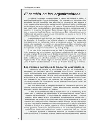 Desafios de la educación
El cambio en las organizaciones
En nuestras sociedades contemporáneas, el cambio se convierte en regla y la
estabilidad la excepción. Pero las instituciones y las organizaciones que dirigen estas
sociedades han sido concebidas para administrar en permanencia, para asegurar el
orden, para garantizar la continuidad: resbalan sobre la multiplicación de las incertidumbres,
de las rupturas, de las contradicciones. Se muestran fundamentalmente incompetentes
para regular estos nuevos desórdenes puesto que su esencia es precisamente negar el
derecho a la existencia del desorden. Saben integrar, digerir los cambios muy lentos;
pero se encuentran indefensas frente a cambios bruscos. Esta inadecuación de nuestras
instituciones, de nuestras organizaciones a la realidad ¿no explica la mayoría de las
disfunciones que hoy conocemos?
Ya sea que se trate de la empresa, del Estado, de las comunidades territoriales, de
los sindicatos, de la política o del sistema educativo, es evidente que todas estas
organizaciones no son indiferentes frente a un mundo que cambia. Pero, precisamente
porque están desfasadas en relación con las realidades que deben administrar, están
en estado de sobrefusión,... una nada, un grano de arena las conduce a cambios rápidos
e inesperados: las organizaciones conocen hoy su "big bang".
El big bang de las organizaciones es, sin duda, la desintegración creadora de un
orden alcanzado que ya no encuentra en sí mismo bastante sentido para enfrentar un
universo complejo. En las empresas, el Estado, las administraciones, las comunidades,
la vida sindical, las asociaciones, el campo político, se insinúan fallas, surgen diferencias,
saltos cualitativos, pero, sobre todo, aparecen nuevos operadores: búsqueda de sentido,
responsabilidad de los actores, integración en redes, apertura... que juegan poco a poco
un rol de factores de atracción hacia un nuevo tipo de orden, todavía hoy no revelado.
Los principios operadores de las nuevas organizaciones
La información se convierte hoy en el recurso clave que, por su naturaleza, su
tratamiento y su intercambio, valoriza y trasciende todos los otros. Lo que hace a la
riqueza de la información es el “hiperintercambio” transversal entre varios actores que
pertenecen a numerosas redes. De allí el pasaje de una organización compartimentada
y discontinua a una organización fluida y continua: de una organización balcanizada a
una organización que favorece las corrientes, las relaciones, las sinergias, las
complementariedades, las convergencias, de una organización que levanta muros a una
organización que tienda puentes
Pero esta revolución en la inteligencia tropieza con considerables paradojas que
nuestras organizaciones tradicionales: Estado, administraciones, empresas, sistemas
educativos, parecen poco capaces de enfrentar.
Se trata de la contradicción entre la difusión masiva de la información y de los
medios para su tratamiento y el mantenimiento de estructuras de poder sobre la captura
y retención de la información. El choque entre una información “en redes” y un poder
“piramidal”, entre medios técnicos que favorecen el intercambio de informaciones y
organizaciones que impiden su uso transforma la revolución de la inteligencia, en muchas
empresas, en fracaso de la idiotez. Nuestra concepción del poder (secreto, desconfiado,
reservado) como la de las organizaciones que nos permiten ponerlo en práctica (piramidales,
clivadas en funciones y en niveles) conducen a millones de asalariados, a los que se
provee de nuevas herramientas de la información, a vivir una situación cada vez más
esquizofrénica: se aprenden cada vez más cosas y se pueden usar cada vez menos.
Es necesario acompañar la información distribuida con una igual distribución del
poder para utilizarla. En la empresa piramidal los adjuntos disponen de un poder prestado
16
 