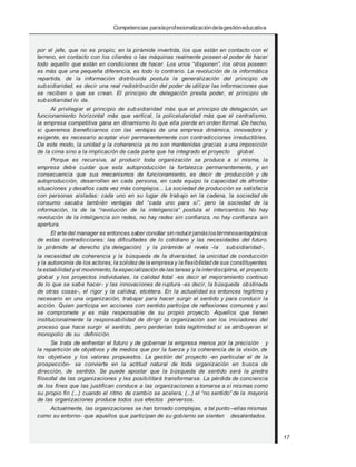 Competencias paralaprofesionalizacióndelagestióneducativa
por el jefe, que no es propio; en la pirámide invertida, los que están en contacto con el
terreno, en contacto con los clientes o las máquinas realmente poseen el poder de hacer
todo aquello que están en condiciones de hacer. Los unos “disponen”, los otros poseen:
es más que una pequeña diferencia, es todo lo contrario. La revolución de la informática
repartida, de la información distribuida postula la generalización del principio de
subsidiaridad, es decir una real redistribución del poder de utilizar las informaciones que
se reciben o que se crean. El principio de delegación presta poder, el principio de
subsidiaridad lo da.
Al privilegiar el principio de subsidiaridad más que el principio de delegación, un
funcionamiento horizontal más que vertical, la policelularidad más que el centralismo,
la empresa competitiva gana en dinamismo lo que ella pierde en orden formal. De hecho,
si queremos beneficiarnos con las ventajas de una empresa dinámica, innovadora y
exigente, es necesario aceptar vivir permanentemente con contradicciones irreductibles.
De este modo, la unidad y la coherencia ya no son mantenidas gracias a una imposición
de la cima sino a la implicación de cada parte que ha integrado el proyecto global.
Porque es recursiva, al producir toda organización se produce a sí misma, la
empresa debe cuidar que esta autoproducción la fortalezca permanentemente, y en
consecuencia que sus mecanismos de funcionamiento, es decir de producción y de
autoproducción, desarrollen en cada persona, en cada equipo la capacidad de afrontar
situaciones y desafíos cada vez más complejos... La sociedad de producción se satisfacía
con personas aisladas: cada uno en su lugar de trabajo en la cadena, la sociedad de
consumo sacaba también ventajas del “cada uno para sí”, pero la sociedad de la
información, la de la “revolución de la inteligencia” postula el intercambio. No hay
revolución de la inteligencia sin redes, no hay redes sin confianza, no hay confianza sin
apertura.
El arte del manager es entonces saber conciliar sin reducirjamáslostérminosantagónicos
de estas contradicciones: las dificultades de lo cotidiano y las necesidades del futuro,
la pirámide al derecho (la delegación) y la pirámide al revés -la subsidiaridad-,
la necesidad de coherencia y la búsqueda de la diversidad, la unicidad de conducción
y la autonomía de los actores, la solidezde la empresa y la flexibilidad de sus constituyentes,
la estabilidad yel movimiento, la especialización de las tareas y la interdisciplina, el proyecto
global y los proyectos individuales, la calidad total -es decir el mejoramiento continuo
de lo que se sabe hacer- y las innovaciones de ruptura -es decir, la búsqueda obstinada
de otras cosas-, el rigor y la calidez, etcétera. En la actualidad es entonces legítimo y
necesario en una organización, trabajar para hacer surgir el sentido y para conducir la
acción. Quien participa en acciones con sentido participa de reflexiones comunes y así
se compromete y es más responsable de su propio proyecto. Aquellos que tienen
institucionalmente la responsabilidad de dirigir la organización son los iniciadores del
proceso que hace surgir el sentido, pero perderían toda legitimidad si se atribuyeran el
monopolio de su definición.
Se trata de enfrentar el futuro y de gobernar la empresa menos por la precisión y
la repartición de objetivos y de medios que por la fuerza y la coherencia de la visión, de
los objetivos y los valores propuestos. La gestión del proyecto -en particular el de la
prospección- se convierte en la actitud natural de toda organización en busca de
dirección, de sentido. Se puede apostar que la búsqueda de sentido será la piedra
filosofal de las organizaciones y les posibilitará transformarse. La pérdida de conciencia
de los fines que las justifican conduce a las organizaciones a tomarse a sí mismas como
su propio fin (...) cuando el ritmo de cambio se acelera, (...) el “no sentido” de la mayoría
de las organizaciones produce todos sus efectos perversos.
Actualmente, las organizaciones se han tornado complejas, a tal punto –ellas mismas
como su entorno- que aquellos que participan de su gobierno se sienten desalentados.
17
 