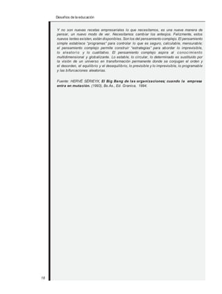 Desafios de la educación
Y no son nuevas recetas empresariales lo que necesitamos, es una nueva manera de
pensar, un nuevo modo de ver. Necesitamos cambiar los anteojos. Felizmente, estos
nuevos lentes existen, están disponibles. Son los del pensamiento complejo. El pensamiento
simple establece “programas” para controlar lo que es seguro, calculable, mensurable;
el pensamiento complejo permite construir “estrategias” para abordar lo imprevisible,
lo aleatorio y lo cualitativo. El pensamiento complejo aspira al conocimiento
multidimensional y globalizante. Lo estable, lo circular, lo determinado es sustituido por
la visión de un universo en transformación permanente donde se conjugan el orden y
el desorden, el equilibrio y el desequilibrio, lo previsible y lo imprevisible, lo programable
y las bifurcaciones aleatorias.
Fuente: HERVÉ SÉRIEYX, El Big Bang de las organizaciones; cuando la empresa
entra en mutación. (1993), Bs.As., Ed. Granica, 1994.
18
 
