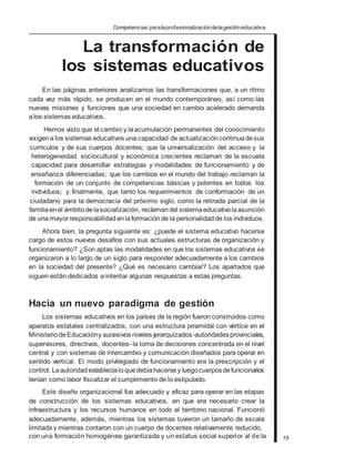 Competencias paralaprofesionalizacióndelagestióneducativa
La transformación de
los sistemas educativos
En las páginas anteriores analizamos las transformaciones que, a un ritmo
cada vez más rápido, se producen en el mundo contemporáneo, así como las
nuevas misiones y funciones que una sociedad en cambio acelerado demanda
alos sistemas educativos.
Hemos visto que el cambio y laacumulación permanentes del conocimiento
exigena los sistemas educativos una capacidad de actualización continuadesus
currículos y de sus cuerpos docentes; que la universalización del acceso y la
heterogeneidad sociocultural y económica crecientes reclaman de la escuela
capacidad para desarrollar estrategias y modalidades de funcionamiento y de
enseñanza diferenciadas; que los cambios en el mundo del trabajo reclaman la
formación de un conjunto de competencias básicas y potentes en todos los
individuos; y, finalmente, que tanto los requerimientos de conformación de un
ciudadano para la democracia del próximo siglo, como la retirada parcial de la
familiaenel ámbitodelasocialización, reclamandel sistemaeducativolaasunción
de una mayorresponsabilidad enlaformaciónde la personalidadde los individuos.
Ahora bien, la pregunta siguiente es: ¿puede el sistema educativo hacerse
cargo de estos nuevos desafíos con sus actuales estructuras de organización y
funcionamiento? ¿Son aptas las modalidades en que los sistemas educativos se
organizaron a lo largo de un siglo para responder adecuadamente a los cambios
en la sociedad del presente? ¿Qué es necesario cambiar? Los apartados que
siguen están dedicados a intentar algunas respuestas a estas preguntas.
Hacia un nuevo paradigma de gestión
Los sistemas educativos en los países de la región fueron construidos como
aparatos estatales centralizados, con una estructura piramidal con vértice en el
Ministerio deEducacióny sucesivos niveles jerarquizados-autoridadesprovinciales,
supervisores, directivos, docentes- la toma de decisiones concentrada en el nivel
central y con sistemas de intercambio y comunicación diseñados para operar en
sentido vertical. El modo privilegiado de funcionamiento era la prescripción y el
control. Laautoridadestablecíaloquedebíahacersey luegocuerposdefuncionarios
tenían como labor fiscalizar el cumplimiento de lo estipulado.
Este diseño organizacional fue adecuado y eficaz para operar en las etapas
de construcción de los sistemas educativos, en que era necesario crear la
infraestructura y los recursos humanos en todo el territorio nacional. Funcionó
adecuadamente, además, mientras los sistemas tuvieron un tamaño de escala
limitada y mientras contaron con un cuerpo de docentes relativamente reducido,
con una formación homogénea garantizada y un estatus social superior al de la 19
 