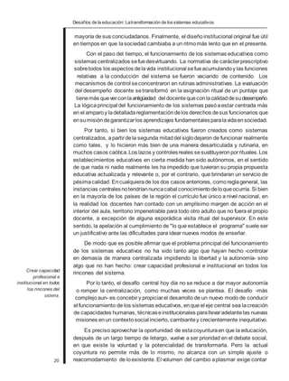 Desafíos de la educación: Latransformación de lossistemas educativos
Crear capacidad
profesional e
institucional en todos
los rincones del
sistema.
20
mayoría de sus conciudadanos. Finalmente, el diseñoinstitucional original fue útil
en tiempos en que lasociedad cambiaba a un ritmomás lento que en el presente.
Con el paso del tiempo, el funcionamiento de los sistemas educativos como
sistemas centralizados sefuedesvirtuando. La normativa de carácterprescriptivo
sobretodos los aspectos delavida institucional sefueacumulando y las funciones
relativas a la conducción del sistema se fueron vaciando de contenido. Los
mecanismos de control seconcentraron en rutinas administrativas. La evaluación
del desempeño docente setransformó en la asignación ritual de un puntaje que
tienemás queverconlaantigüedad del docentequeconlacalidaddesudesempeño.
La lógicaprincipal del funcionamiento de los sistemas pasóaestar centrada más
en el amparoy ladetalladareglamentación delos derechos desus funcionarios que
ensumisióndegarantizarlos aprendizajes fundamentalesparalavidaensociedad.
Por tanto, si bien los sistemas educativos fueron creados como sistemas
centralizados, apartirdela segunda mitaddel siglodejaron de funcionar realmente
como tales, y lo hicieron más bien de una manera desarticulada y rutinaria, en
muchos casos caótica.Los lazos y controlesreales sesustituyeronporrituales.Los
establecimientos educativos en cierta medida han sido autónomos, en el sentido
de que nada ni nadie realmente les ha impedido que tuvieran su propia propuesta
educativa actualizada y relevante o, por el contrario, que brindaran un servicio de
pésimacalidad. Encualquierade los dos casos anteriores, comoreglageneral, las
instancias centralesnotendríannuncacabal conocimiento deloqueocurría. Si bien
en la mayoría de los países de la región el currículo fue único a nivel nacional, en
la realidad los docentes han contado con un amplísimo margen de acción en el
interior del aula, territorio impenetrable para todo otro adulto que no fuera el propio
docente, a excepción de alguna esporádica visita ritual del supervisor. En este
sentido, la apelación al cumplimiento de "lo que establece el programa" suele ser
un justificativo ante las dificultades para idear nuevos modos de enseñar.
De modo que es posible afirmar que el problema principal del funcionamiento
de los sistemas educativos no ha sido tanto algo que hayan hecho -controlar
en demasía de manera centralizada impidiendo la libertad y la autonomía- sino
algo que no han hecho: crear capacidad profesional e institucional en todos los
rincones del sistema.
Por lo tanto, el desafío central hoy día no se reduce a dar mayor autonomía
o romper la centralización, como muchas veces se plantea. El desafío -más
complejoaun- es concebiry propiciarel desarrollo de un nuevo modo de conducir
el funcionamiento de los sistemas educativos, enque el eje central sea lacreación
de capacidades humanas, técnicaseinstitucionales parallevaradelantelas nuevas
misiones enun contextosocial incierto, cambiantey crecientemente inequitativo.
Es preciso aprovechar la oportunidad de estacoyunturaen que la educación,
después de un largo tiempo de letargo, vuelve a ser prioridad en el debate social,
en que existe la voluntad y la potencialidad de transformarla. Pero la actual
coyuntura no permite más de lo mismo, no alcanza con un simple ajuste o
reacomodamiento de loexistente. El volumen del cambio aplasmar exige contar
 