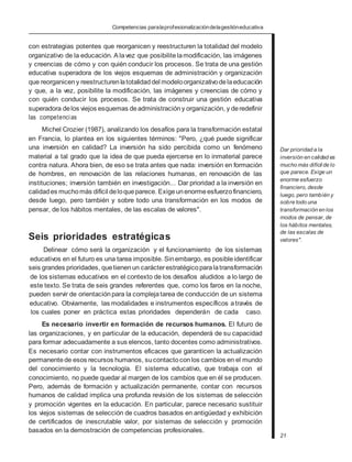 Competencias paralaprofesionalizacióndelagestióneducativa
con estrategias potentes que reorganicen y reestructuren la totalidad del modelo
organizativo de la educación. A lavez que posibilitelamodificación, las imágenes
y creencias de cómo y con quién conducir los procesos. Se trata de una gestión
educativa superadora de los viejos esquemas de administración y organización
que reorganiceny reestructurenlatotalidaddel modeloorganizativodelaeducación
y que, a la vez, posibilite la modificación, las imágenes y creencias de cómo y
con quién conducir los procesos. Se trata de construir una gestión educativa
superadora delos viejos esquemas deadministración y organización, y deredefinir
las competencias
Michel Crozier (1987), analizando los desafíos para la transformación estatal
en Francia, lo plantea en los siguientes términos: "Pero, ¿qué puede significar
una inversión en calidad? La inversión ha sido percibida como un fenómeno
material a tal grado que la idea de que pueda ejercerse en lo inmaterial parece
contra natura. Ahora bien, de eso se trata antes que nada: inversión en formación
de hombres, en renovación de las relaciones humanas, en renovación de las
instituciones; inversión también en investigación... Dar prioridad a la inversión en
calidades muchomás difícil deloqueparece. Exigeunenormeesfuerzofinanciero,
desde luego, pero también y sobre todo una transformación en los modos de
pensar, de los hábitos mentales, de las escalas de valores".
Seis prioridades estratégicas
Delinear cómo será la organización y el funcionamiento de los sistemas
educativos en el futuro es una tarea imposible. Sinembargo, es posibleidentificar
seis grandes prioridades, quetienenun carácterestratégico paralatransformación
de los sistemas educativos en el contexto de los desafíos aludidos a lo largo de
este texto. Se trata de seis grandes referentes que, como los faros en la noche,
pueden servir de orientaciónpara la complejatarea de conducción de un sistema
educativo. Obviamente, las modalidades e instrumentos específicos através de
los cuales poner en práctica estas prioridades dependerán de cada caso.
Es necesario invertir en formación de recursos humanos. El futuro de
las organizaciones, y en particular de la educación, dependerá de su capacidad
para formar adecuadamente a sus elencos, tanto docentes como administrativos.
Es necesario contar con instrumentos eficaces que garanticen la actualización
permanentede esos recursos humanos, sucontactoconlos cambios en el mundo
del conocimiento y la tecnología. El sistema educativo, que trabaja con el
conocimiento, no puede quedar al margen de los cambios que en él se producen.
Pero, además de formación y actualización permanente, contar con recursos
humanos de calidad implica una profunda revisión de los sistemas de selección
y promoción vigentes en la educación. En particular, parece necesario sustituir
los viejos sistemas de selección de cuadros basados en antigüedad y exhibición
de certificados de inescrutable valor, por sistemas de selección y promoción
basados en la demostración de competencias profesionales.
Dar prioridad a la
inversión en calidad es
mucho más difícil de lo
que parece. Exige un
enorme esfuerzo
financiero, desde
luego, pero también y
sobre todo una
transformación en los
modos de pensar, de
los hábitos mentales,
de las escalas de
valores".
21
 