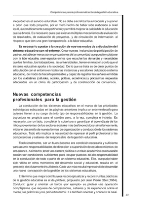 Competencias paralaprofesionalizacióndelagestióneducativa
inequidad en el servicio educativo. No se debe sacralizar la autonomía y suponer
a priori que todo proyecto, por el mero hecho de haber sido elaborado a nivel
local, automáticamente serápertinentey permitirámejorarlacalidaddelaeducación
que sebrinda. Es necesariopues queexistanmúltiplesmecanismos deevaluación
de resultados, de evaluación de proyectos, y de circulación de información al
respecto que den una gran transparencia a la labor educativa.
Es necesario apostar a la creación de nuevosmodosde articulación del
sistema educativo con el entorno. Crear nuevas instancias departicipación de
padres, establecernexosconorganizacionesdelacomunidadquepuedancolaborar
con la labor educativa, crear espacios en los que escuchar las demandas y necesidades
que las familias, los trabajadores, lasuniversidades, tienenenrelaciónconloque el
sistema educativo aporta a la sociedad. De lo que se trata es de crear puntos de
articulación conel entorno en todas las instancias y escalones del propio sistema
educativo, de modo dehacerlopermeable y capaz deregistrarlas señales emitidas
por los ciudadanos (culturales, sociales, políticas, económicas) y procesar las respuestas
adecuadas en un clima de participación y de construcción de consensos.
Nuevas competencias
profesionales para la gestión
La conducción de los sistemas educativos en el marco de las prioridades
estratégicas esbozadas en las páginas anteriores implica unenormedesafíopara
quienes tienen a su cargo distinto tipo de responsabilidades en la gestión. La
coyuntura es propicia para el cambio pero, a la vez, compleja e incierta. Es
necesario, por un lado, completar la cobertura y garantizar el aprendizaje de los
niños provenientes delos sectoressocialesmásdesfavorecidosy,simultáneamente,
iniciarel desarrollodenuevas formas deorganización y conducción delos sistemas
educativos. Todo ello implica la necesidad de repensar el perfil profesional y las
competencias y saberes del responsable de lagestión educativa.
Tradicionalmente, ser un buen docente era condición necesaria y suficiente
para asumir responsabilidades de dirección o supervisión de establecimientos de
enseñanza. Asimismo,tenerunacarrerapolíticaountítuloacadémico eneducación
podían ser condiciones suficientes para ocupar puestos de alta responsabilidad
en la conducción de todo o parte de un sistema educativo. Ello, que pudo haber
sido válido en otros momentos del desarrollo social y educativo, resulta en el
presenteabsolutamente insuficiente.Cadavez másresultaimprescindibledesarrollar
una nueva concepción de la gestión de los sistemas educativos.
El término que mejorcontribuyea reconceptualizary reconstruirlas prácticas
de la gestión educativa es el de pilotear, propuesto por Jean Pierre Obin (1984).
Conducir, guiar y orientar un barco -por ejemplo- es pilotear una operación
complejísima que requiere de competencias, saberes y de experiencia sobre el
medio, las prácticas y los procedimientos. Es también orientar y conducir la nave
23
 