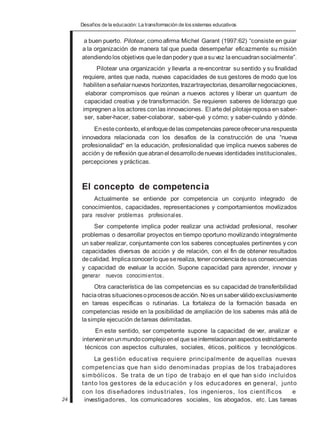 Desafios de la educación: La transformación de lossistemas educativos
a buen puerto. Pilotear, comoafirma Michel Garant (1997:62) “consiste en guiar
a la organización de manera tal que pueda desempeñar eficazmente su misión
atendiendolos objetivos queledanpodery queasuvez laencuadransocialmente”.
Pilotear una organización y llevarla a re-encontrar su sentido y su finalidad
requiere, antes que nada, nuevas capacidades de sus gestores de modo que los
habilitenaseñalarnuevos horizontes,trazartrayectorias,desarrollarnegociaciones,
elaborar compromisos que reúnan a nuevos actores y liberar un quantum de
capacidad creativa y de transformación. Se requieren saberes de liderazgo que
impregnen a los actores conlas innovaciones. El artedel pilotajereposa en saber-
ser, saber-hacer, saber-colaborar, saber-qué y cómo; y saber-cuándo y dónde.
Enestecontexto, el enfoquedelas competencias pareceofrecerunarespuesta
innovadora relacionada con los desafíos de la construcción de una “nueva
profesionalidad“ en la educación, profesionalidad que implica nuevos saberes de
acción y de reflexión queabranel desarrollodenuevas identidades institucionales,
percepciones y prácticas.
El concepto de competencia
Actualmente se entiende por competencia un conjunto integrado de
conocimientos, capacidades, representaciones y comportamientos movilizados
para resolver problemas profesionales.
Ser competente implica poder realizar una actividad profesional, resolver
problemas o desarrollar proyectos en tiempo oportuno movilizando integralmente
un saber realizar, conjuntamente con los saberes conceptuales pertinentes y con
capacidades diversas de acción y de relación, con el fin de obtener resultados
decalidad. Implicaconocerloqueserealiza, tenerconcienciadesus consecuencias
y capacidad de evaluar la acción. Supone capacidad para aprender, innovar y
generar nuevos conocimientos.
Otra característica de las competencias es su capacidad de transferibilidad
haciaotras situacionesoprocesosdeacción. Noes unsaberválidoexclusivamente
en tareas específicas o rutinarias. La fortaleza de la formación basada en
competencias reside en la posibilidad de ampliación de los saberes más allá de
lasimple ejecución detareas delimitadas.
En este sentido, ser competente supone la capacidad de ver, analizar e
intervenirenunmundocomplejoenel queseinterrelacionan aspectosestrictamente
técnicos con aspectos culturales, sociales, éticos, políticos y tecnológicos.
La gestión educativa requiere principalmente de aquellas nuevas
competencias que han sido denominadas propias de los trabajadores
simbólicos. Se trata de un tipo de trabajo en el que han sido incluidos
tanto los gestores de la educación y los educadores en general, junto
con los diseñadores industriales, los ingenieros, los científicos e
24 investigadores, los comunicadores sociales, los abogados, etc. Las tareas
 