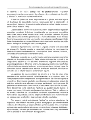 Competencias paralaprofesionalizacióndelagestióneducativa
es pec ífi c as de estas c at egorías de profes i onal es requieren
permanentemente capacidades de reflexión, de creatividad, de decisión
y de acción altamente profesionalizadas.
El ejercicio profesional de los responsables de la gestión educativa implica
el despliegue de capacidades básicas relacionadas con la abstracción, el
pensamiento sistémico, la experimentación y la capacidad de trabajar en equipo
(Juan Carlos Tedesco, 1995).
La capacidad de abstracción es esencial paralos responsables de la gestión
educativa. La realidad dinámica y compleja debe ser reconstruida en modelos
descriptivos y explicativos a través de procesos de análisis y síntesis. El gestor
debe identificar los distintos patrones que se manifiestan debajo de los diversos
fenómenos y casos concretos. Los modelos conceptuales específicos permitirán
luego desarrollar intervenciones dirigidas a manipularaquellas variables queestán
dentro del espacio estratégico de acción del gestor.
Desarrollar el pensamiento sistémico es un paso adicional en la capacidad
de abstracción. Resulta esencial la capacidad intelectual de comprender los
fenómenos como interdependencias constituyentes de un sistema y, además,
articulados en cadenas de causalidad recíproca.
Desde aquí es posibleque el gestorimagine y construyacursos y escenarios
alternativos de acción-intervención. Debe intentar anticipar que ocurrirá si se
adopta cierta decisión o si se desarrolla determinado programa, analizando las
probables posturas de diferentes actores, los apoyos y resistencias, los efectos
sobre distintos sectores del sistema y su entorno. Asimismo, debe ser capaz de
evaluar los costos y beneficios de distintas alternativas de acción, incluidos los
derivados de no adoptar decisión o intervención alguna.
La capacidad de experimentación es relevante a la hora de situar a los
gestores en los términos mismos de la intervención, tanto desde un punto de
vista profesional como interpersonal. El experimento en las ciencias supone la
creación de determinados resultados considerados como deseables, a través de
prácticas sistemáticas y reflexivas orientadas por hipótesis y anticipaciones. El
gestoreducativo, encontextos socialesdeincertidumbre, sólooperacon hipótesis,
tanto descriptivas como predictivas; hipótesis que pueden resultar buenas o
malas, pero que en todo caso orientan experimentaciones. Todo lo cual supone
un aspecto central de las competencias personales y profesionales: ampliar la
formación de los gestores para una responsabilidad activa en la implementación
de procesos para lareflexión y el aprendizaje sobre los resultados.
Otro aspecto central en la labor de "pilotear" un sistema educativo es la
capacidad para construir horizontes y metas de largo plazo que orienten la labor
cotidiana. Enestesentido, el responsabledelagestióneducativadebeposicionarse
como actor y agente de la transformación, conociendolas fortalezas, debilidades,
oportunidades y desafíos que enfrenta en cada situación particular y vinculándola
con un proceso de transformación de largo aliento.
25
 