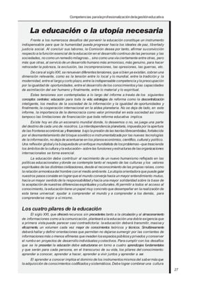 Competencias paralaprofesionalizacióndelagestióneducativa
Frente a los numerosos desafíos del porvenir la educación constituye un instrumento
indispensable para que la humanidad pueda progresar hacia los ideales de paz, libertady
justicia social. Al concluir sus labores, la Comisión desea por tanto, afirmar suconvicción
respecto a la función esencial de la educación en el desarrollo continuo de las personas y las
sociedades, no como un remedio milagroso... sino como una vía ciertamente entre otras, pero
más que otras, al servicio de un desarrollo humano más armonioso, más genuino, para hacer
retroceder la pobreza, la exclusión, las incomprensiones, las opresiones, las guerras, etc.
De cara al siglo XXI, se renuevan diferentestensiones, que sibien ya existían, cobran una
dimensión relevante, como es la tensión entre lo local y lo mundial, entre la tradición y la
modernidad, entre el largoycorto plazo,entre la indispensable competencia yla preocupación
por la igualdad de oportunidades, entre el desarrollo de los conocimientos ylas capacidades
de asimilación del ser humano y finalmente, entre lo material y lo espiritual.
Estas tensiones son contempladas a lo largo del informe a través de los siguientes
conceptos centrales: educación para toda la vida; estrategias de reforma como la descentralización
inteligente, los medios de la sociedad de la información y la igualdad de oportunidades y
finalmente, la cooperación internacional en la aldea planetaria. No se deja de lado, en este
informe, la importancia de la democracia como valor primordial en esta sociedad así como
tampoco las limitaciones de financiación que toda reforma educativa implica.
Existe hoy en día un escenario mundial donde, lo deseemos o no, se juega una parte
del destino de cada uno de nosotros. La interdependencia planetaria, impuesta por la apertura
de las fronteraseconómicas yfinancieras bajo la presión de las teoríaslibrecambistas,fortalecida
por el desmantelamiento del bloque soviético e instrumentalizada por las nuevas tecnologías
de la información, no deja de acentuarse en los planoseconómico, científico, cultural y político.
Una reflexión globalyla búsquedade un enfoque mundialista de losproblemas–que trascienda
los ámbitosde la cultura yla educación– sobre las funcionesyestructurasde lasorganizaciones
internacionales se torna esencial.
La educación debe contribuir al nacimiento de un nuevo humanismo reflejado en las
políticas educacionales ydonde se contemple tanto el respeto de las culturas y los valores
espirituales de las distintascivilizaciones, desde el reconocimiento de las propias raíces, como
la relación armoniosadel hombre con el medio ambiente. La utopía orientadora que puede guiar
nuestros pasosconsiste en lograrque el mundo converja hacia un mayor entendimiento mutuo,
hacia un mayor sentido de la responsabilidad yhacia una mayor solidaridad sobre la base de
la aceptación de nuestras diferenciasespirituales yculturales.Al permitir a todos el acceso al
conocimiento, la educación tiene un papel muy concreto que desempeñar en la realización de
esta tarea universal: ayudar a comprender el mundo y a comprender a los demás, para
comprenderse mejor a sí mismo.
Los cuatro pilares de la educación
El siglo XXI, que ofrecerá recursos sin precedentes tanto a la circulación y al almacenamiento
de informaciones como a la comunicación, planteará a la educación una doble exigencia que
a primera vista puede parecer casi contradictoria: la educación deberá transmitir, masiva y
eficazmente, un volumen cada vez mayor de conocimientos teóricos y técnicos. Simultáneamente
deberá hallar y definir orientaciones que permitan no dejarse sumergir por las corrientes de
informaciones más o menos efímeras que invaden losespaciospúblicosyprivados yconservar
el rumbo en proyectos de desarrollo individuales ycolectivos. Para cumplir con los desafíos
que se le presentan la educación debe estructurarse en torno a cuatro aprendizajes fundamentales
y que serán para cada persona, en el transcurso de su vida, los pilares del conocimiento:
aprender a conocer, aprender a hacer, aprender a vivir juntos y aprender a ser.
El aprender a conocer implica el dominio de los instrumentosmismos del sabermásque
la adquisición de conocimientos codificados ysistemáticos. Debe lograr combinar una cultura
27
 