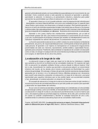 Desafios de la educación
general suficientemente amplia con la posibilidad de especializarse en el conocimiento de una
actividad. Como condición previa a este aprender es necesario el aprender a aprender,
ejercitando la atención, la memoria y el pensamiento inductivo y deductivo para poder
aprovechar las posibilidades que ofrece la educación a lo largo de la vida.
El aprender a hacer ya no se lo puede entender como la preparación del individuopara
desempeñar una tarea material definida, sino como una competencia que lo capacite para
hacer frente a gran número de situaciones y a trabajar en equipo. Pero también aprender a
hacer en el marco de distintas experienciassocialeso de trabajo que se ofrecen a los jóvenes
y adolescentes, bien espontáneamente a causadel contexto socialo nacional o bien formalmente
graciasal desarrollo de la enseñanza por alternancia, fenómenos de la economía no estructurada.
Aprender a vivir juntos implica dos orientaciones complementarias, por un lado el
conocimiento gradual del otro, que involucra forzosamente el conocimiento de uno mismo,
y por otro, la participación en proyectos comunes que resalten la interdependencia entre los
individuos respetando los valores del pluralismo, la comprensión mutua y la paz.
La función esencial de la educación es conferir a todos los seres humanos la libertad de
pensamiento, de juicio y de responsabilidad personal, contribuyendo al desarrollo global de
cada persona. El aprender a ser implica no menospreciar en la educación ninguna de las
posibilidades de cada uno: memoria, razonamiento, sentido estético, capacidades físicas,
aptitudes para comunicar.Finalmente, debeseñalarse la importancia de concebir a la educación
como un todo, sin otorgar a la adquisición de conocimientos la prioridad que tradicionalmente
se le asigna, en detrimento de los otros tres pilares.
La educación a lo largo de la vida
La educación ocupa un lugar cada vez mayor en la vida de los individuos a medida
que aumenta su función en la dinámica de las sociedades modernas. En vísperas del siglo
XXI, la educación ha adoptado múltiples formas y abarca desde la infancia hasta el final
de la vida, transmitiendo los medios que permiten a una persona adquirir un conocimiento
dinámico del mundo, de los demás y de sí mismo, combinando con flexibilidad los cuatro
pilares de aprendizaje. Sin embargo, el deseo de aprender también acentúa las desigualdades
generadas por el acceso o no a la educación básica. Medidas enérgicas son necesarias
para revertir esta situación y presentar a la educación a lo largo de la vida como una nueva
oportunidad para aquellos individuos que no han podido lograr una escolaridad completa
o han abandonado el sistema educativo en situación de fracaso.
El concepto de educación a lo largo de la vida es la clave para entrar al siglo venidero y
se asocia a la noción de sociedad educativa en la que todo puede ser ocasión para aprender
y desarrollar las capacidades del individuo.
Es así como el sistema escolardebe complementarse sin contradecirse con otrosámbitos
de aprendizaje continuo, como son la familia, el mercado laboral o los mediosde comunicación.
La educación a lo largo de la vida es una educación pluridimensional, lo cual no implica que
uno u otro espacio pueda ser prioritario según los momentos de la vida, pero conviene tener
en cuenta su carácter complementario y facilitar la compleja transición de uno a otro,
restableciendo la coherencia educativa propia de las sociedades tradicionales.
Fuente: JACQUES DELORS, La educación encierra un tesoro, Comisión Internacional
sobre la Educación para el siglo XXI, Madrid, Editorial Santillana Unesco,1996.
28
 