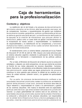 Competencias paralaprofesionalizacióndelagestióneducativa
Caja de herramientas
para la profesionalización
Contexto y objetivos
La redefinición del rol del Estado y los procesos de descentralización
del sistema educativo en los últimos años han generado una nueva red
de competencias, funciones y emprendimientos de gestión que multiplican
los escenarios sociales, geográficos, políticos y profesionales en los que
se define la gestión educativa del país. La transformación del Estado se
ha apoyado en la creación de mecanismos que procuran afirmar la
democracia política como un nuevo estilo de gestión manifestándose en
la incorporación de nuevos actores y responsabilidades. La transferencia
de responsabilidades y la redistribución de las competencias y funciones
multiplica los niveles y actores en los cuales se toman decisiones de
gestión en materia educativa.
El reordenamiento como un sistema federal, propiciado por la Ley Federal
de Educación Nº 24.195 de abril de 1993, dispuso una nueva estructura para
el sistema educativo argentino ampliando la participación de las instancias
provinciales en la formulación e implementación de las políticas públicas
educativas.
Por un lado, el Ministerio de Educación de la Nación asume la conducción
estratégica y adquiere una visión prospectiva, a la vez que orienta las acciones
en función de sus metas adecuando los recursos disponibles –humanos,
físicos, financieros- y articulándolos en los diferentes niveles de responsabilidad.
Una administración central sólida que regule globalmente los procesos
constituye la única garantía para alcanzar la calidad de los servicios en un
marco de unidad nacional, cohesión social y de igualdad de oportunidades
para todos.
Por su parte, los procesos de descentralización confieren a las
autoridades educativas provinciales nuevas incumbencias en materia de
gestión de los procesos a nivel local, poniendo de relieve otros roles de
mayor relevancia y responsabilidad en cuanto a la administración y gestión
de los sistemas educativos. Ello implica el desarrollo tanto de capacidades
políticas como técnicas, que antes estaban radicadas en la jurisdicción
nacional. La propia gobernabilidad del sistema está en las provincias; las
autoridades educativas provinciales asumen las facultades inherentes a
la conducción y articulación de los procesos educativos; son responsables
por la calidad de la infraestructura física y técnico-pedagógica de las
escuelas, crean las condiciones para la estructuración y ampliación de
29
 