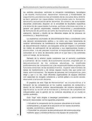 Desafiosdelaeducación:Cajadeherramientasparalaprofesionalización
los sentidos educativos; estimulan la innovación metodológica, tecnológica
y de diseño institucional; desarrollan instancias y modalidades de
seguimiento y asistencia a las actividades de las escuelas de su ámbito;
es decir generan las capacidades institucionales para la formación,
desarrollo y actualización de los docentes. En síntesis, las autoridades
educativas provinciales disponen en la actualidad de facultades específicas
y la dotación de capacidades humanas, políticas y técnicas con miras a
generar una gestión responsable, mediante instrumentos y procedimientos
de formulación de políticas así como de mecanismos de investigación,
evaluación, decisión y diseño de las diferentes etapas de los procesos de
enseñanza y deaprendizaje.
La experiencia acumulada de descentralización lleva a considerarla como
una decisión eminentemente política y no como una mera herramienta de
carácter administrativo de transferencia de responsabilidades. Los procesos
de descentralización implican una búsqueda activa por mejorar e incrementar
los niveles de participación de las personas y sus organizaciones locales y
provinciales; a la vez procuran incentivar la responsabilidad última de la
comunidad en la toma de decisiones tanto en lo que hace a los contenidos
como al manejo de los recursos.
Derivado de lo anterior puede sostenerse que el aumento -cuantitativo
y cualitativo- de los niveles de la autonomía escolar, originado por la
desconcentración de los sistemas educativos, ha modificado
profundamente las competencias y las responsabilidades exigidas alas
funciones directivas en los establecimientos. Superar este mandato de
tareas de mantenimiento y de rutinas requiere mucho más que contar con
meros administradores. Se requiere de personas con competencias para
dirigir y que a su vez, sean eficientes organizadores de equipos directivos
con capacidad de otorgarle coherencia y sentido global a la acción escolar,
abarcando a la función docente.
El propósito de esta “Caja de Herramientas” es circunscribirse a la
formación de las competencias en los cuadros superiores de conducción y
diseño de los distintos ámbitos descentralizados del sistema educativo. La
caja focaliza su acción en la motivación y formación de competencias
indispensables para la gestión de los sistemas educativos en un mundo en
cambio acelerado.
Esta “Caja” está dirigida a desplegar posibilidades y oportunidades de
formación relacionadas conlos siguientes propósitos:
• Actualizar la comprensión de los procesos educativos en el mundo
contemporáneo y el papel de la educación en los nuevos escenarios
sociales, económicos y educativos.
• Consolidar los procesos de descentralización del sistema educativo
mediante apoyo y asistencia técnica a los equipos de conducción.
30
 