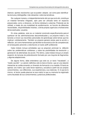 Competencias paralaprofesionalizacióndelagestióneducativa
diversos aportes resolutorios que se pueden adoptar, así como para identificar
las lecturas y bibliografías más relevantes sobre las temáticas.
De cualquier manera, e independientemente del uso que se le dé, constituye
un material formativo integrado, apto para ser utilizado tanto en espacios
presenciales como a distancia, en forma individual o colectiva. Pretende ser de
utilidad, a través de una modalidad de autoformación, en función de diferentes
necesidades, disponibilidades horarias, o delas propias urgencias omotivaciones
delos eventuales usuarios.
En otras palabras, este es un material construido específicamente para el
quehacer de las administraciones descentralizadas y se propone invitar a los
lectores a incluir sus recorridos personales de aprendizaje sobre temas que los
implican cotidianamente. También se propone generar pistas para la acción y
reflexión, así como herramientas que faciliten la reconstrucción de competencias
en la búsqueda personal y colectiva de un nuevo perfil profesional.
Cada módulo incluye actividades que se proponen promover la reflexión
sobre las problemáticas cotidianas y sobre las posibilidades de resolución y
generación de alternativas de acción. Por último, cada módulo incluye un amplio
expectro de lecturas de profundización formado por una mayoría de fragmentos
y algunas adaptaciones.
De alguna forma, debe entenderse que este es un texto “inacabado”, a
“medio escribir”. La versión definitiva sólo la tiene el lector, que en una relación
interactiva va confeccionando un itinerario de formación a su medida. El texto es
apenas una matriz que cada lector repiensa y actualiza a partir de sus propios
conocimientos, sus reflexiones, sus experiencias y sus vivencias. O, lo que es lo
mismo, el lector puede plasmar en esa matriz lo que su memoria ha registrado
como resultado de sus conocimientos y prácticas profesionales.
33
 