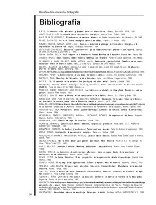 Desafiosdelaeducación:Bibliografía
Bibliografía
A.A.V.V., La moderniz ación educativa y el nuevo contexto intern acio nal, México, Fundaci ón SNTE, 1991.
AGUE R RO ND O, INÉS, La escuela como organización inteligente , Buenos Aires, Troquel, 1996.
BAEZ DE LA FE, BERNARD O, El movimiento de escuelas eficaces, en Revista Iberoameri cana de Educación, Nº4, 1994.
BEARE , CALDW E LL, MILLIK A N, Cómo conseg uir centro s de calidad, España, La Muralla, 1992.
BONA M I, MICHE L; GARANT, MICHE L (eds.), Systèm es scolaires et pilotage de l´innovatio n. Émerg ence et
implan tation du changem en t, Bélgica, De Boeck Université, 1996.
CEPAL/UNES C O/O REA LC, Educación y conocimiento: Eje de la transform ación productiva con equidad, Santiago
de Chile, CEPAL/UNE S CO/OREA LC, 1992.
COLOM, ANTONI; MÈLICH, JOAN, Después de la modernidad. Nuevas filosofías de la educación, Buenos Aires, Paidós, 1994.
CROZIE R, MICHEL, Estado modesto, Estado moderno. Estrategia para el cambio, Fondo de Cultura Económica, 1987, México.
DE IBARRO LA, MARÍA; GALLA RT, MARÍA ANTONIA (coord.), Demo cracia y productividad. Desafío s de una nueva
educación media en América Latina, OREA LC -UNE S C O, Santiago de Chile, México, 1994.
DELORS , JACQUE S , (de la Misión Internaci onal sobre la educaci ón para el siglo XXI, precedi da por) La educación
encierr a un tesor o, Madrid, Santillana, 1996.
DROR, YEHEZKEL,LaCapacidaddeGobernar.Informeal Club deRoma,México,FondodeCulturaEconómica,1996.
DRUCKE R, PETER , La Administración en una época de Grandes Cambios, Buenos Aires, Editorial Sudamericana, 1996.
DUPOUEY , PAUL, Marketing de l´édu cation et de la formatio n, París, Les Éditions d´organi sati on, 1990.
ELSTE R, JON, El cemen to de la sociedad. Las parad ojas del orden social, España. , Gedisa, 1991.
FRIEDB E RG, ERHARD, Análisis socioló gico de las organiz acio nes, Centr o Latinoam ericano de Economía Human a
(CLAE H), Ficha de trabaj o Nº 66, 1988, Montevi deo.
FRIGE RIO, POGGI, TIRAM O N TI, AGUE RRO N DO, Las institu cion es educativas Cara y Ceca. Elemen tos para su
gestión, Buenos Aires, Troquel, 1992.
FUENTE S , CARLOS , Hacia el Milenio en Los compr omiso s de la Nación, México, D.F., Plaza y Janés, 1996.
FUNDA CIÓ N SNTE PARA LA CULTURA DEL MAES TRO MEXICA NO, Educación, fin de siglo, Tomo I y II, Memoria
del Semin ario de Análisis sobre Política Educativa Nacion al, México, SNTE, 1994.
HALLAK, JACQUES,Invertirenel futuro.Definirlasprioridadeseducacionalesen elmundoendesarrollo.Programa
de las Naciones Unidas para el Desarroll o. Instituto Internacional de Planeamiento de la Educaci ón, Madrid, Tecnos, 1991.
HARGRE A V E S, ANDY, Profeso rado, cultur a y postm od ernidad. (Cambian los tiemp os, cambia el profeso rado ),
Madrid, Morata, 1994.
HESSELBE IN, FRANCES ; GOLDS MIT H, MARSHA LL; BECKHARD, RICHARD, La organización del futuro, fundación
Drucker, Buenos Aires, Grani ca, 1998.
HOBS B A W M , ERIC, Historia del Siglo XX, Barcel ona, Crítica, 1995.
MERTE NS , LEONA R D, Competencia labor al: sistem as, surgim iento y modelo s, Montevi deo, O.I.T., POLFO RM
CINTERFO R, CONOCE R, 1996.
MINGOTA UD, FRANÇOIS, La fonction d´encadrement. Techniques pour reusssir, París, Les Éditions d´organisation, 1993.
MORIN, EDGA R, Introdu cción al pensamien to complejo, Barcel ona, Gedisa, 1996.
NARODO W S K I MARIA N O, NARODO W S K I PATRICIO, La crisis labor al docente, Buenos Aires, Centro editor de Améri ca
Latina, 1988.
OREA LC-U NE S CO , Para la crisis actual ¿qué gestión educativa?, Mesa redond a, PROM E D ALC III, Santiago de
Chile, OREALC-UNES C O, 1990.
SARLO, BEATRIZ, La máquin a cultu ral. Maestras, traductor es y vangu ardistas, Buenos Aires, Editorial Planeta,
1998.
SCHÖN, DONA LD, La formación de profesion ales reflexivos. Hacia un nuevo diseño de la enseñan za y el
aprendizaje en las profesio nes , Madrid, Paidós, 1992.
SENGE, PETE R, La Quinta Disciplina. El arte y la práctica de la organización abierta al aprendizaje, Buenos Aires,
Grani ca, 1992.
SÉRIEYX, HERVÉ, El big bang de las organizaciones. Cuando la empresa entra en mutación, Barcelona, Granica, 1994.
TEDE S CO, JUAN CARLO S, El nuevo pacto educativo. Educación, Competitivid ad y Ciudadanía en la sociedad
modern a, Madrid, Anaya, 1995.
TOFFLE R, ALVIN, El cambio del poder. Power shift. Conocim ien tos, bienestar y violen cia en el umbral del siglo
XXI, Barcel ona, Plaza & Janes Editores, 1990.
TOURAIN E, ALAIN, ¿Podr emo s vivir juntos?. La discu sión pendien te: el destin o del hombre en la aldea global,
Argenti na, Fondo de cultura económi ca, 1997.
UNESCO, Educaciónparael desarrolloylapaz:valorarladiversidad yaumentarlasoportunidadesdeaprendizaje
person aliz ado y grupal, Sexta Reunión del Comité Regional Intergubernam ental del Proyecto Principal de Educación
enAmérica Latinay elCaribe, SéptimaReuniónde Ministros deEducación deAmérica Latinay elCaribe, Kingston,
Jamai ca, 1996, UNES CO , Santiago, 1996.
UNESCO/IDRC, Necesidades básicas de aprendizaje. Estrategias de acción, Santiago de Chile, UNESCO/OREA LC, 1993
36
 