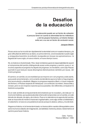 Competencias paralaprofesionalizacióndelagestióneducativa
Desafíos
de la educación
.
Pocas veces se ha movido tan rápidamente la eternidad como en nuestros tiempos,y la
gran dificultad de definirnos se debe,en primer término,a la brevedadde nuestro siglo
y, enseguida al asombro,la confusión,la angustia con los que nos aproximamos a la
llegada del nuevo siglo,el nuevo milenio, el nuevo tiempo nuevo.
No,la historiano ha terminado.Pero,hacer lahistoriasupone la responsabilidadde asumir
el compromiso del cambio,distinguiendo acaso entre progreso y cambio, pues si en
muchos aspectos el progreso ha dejado de progresar, es inevitable, como dijo Pascal,
que todo lo que nace por causa del progreso deberá perecer,también,por causa, del
mismoprogreso.
El cambio,en cambio,es una realidad que se impone con o sin progreso y este aserto,
que puede sonar temerario, nolo es tanto sientendemos que enel arte no hay progreso,
sino acumulación y destilado: Wagner no progresa respecto a Bach,ni Joyce respecto
de Homero,ni Picasso respecto de Velázquez. Los continúan, los releen,reescuchan y
revisan,pero no son mejores nipeores quesus pasados.Son diferentes, enriquecen la
tradicióncompartida.
Es en este sentido de enriquecimiento de la tradición por la novedad, y de ésta por la
memoria histórica,que quisieraabordar el temadel compromiso con el cambio,en este
tránsito de década, de siglo y de milenio. Pues si no atendemos la agenda del cambio,
éste se impondrá de manera irracional e ingobernable, como algo similar a lafatalidad o
el cataclismo: el caos es una palabrasin plural,porque lo abarca,sofoca,y hunde todo.
Hagamos historia,no la hemos terminado, no hemos dicho nuestra últimapalabra como
seres humanos dotados de imaginación, sensibilidad, memoriay deseo.Gobernemos el
cambio para hacer historia.
Carlos Fuentes,
“Hacia el Milenio”, 1996.
3
 