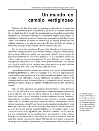 Competencias paralaprofesionalizacióndelagestióneducativa
Un mundo en
cambio vertiginoso
Alrededor de diez años atrás comenzaban a difundirse en la región las
primeras computadoras para uso personal y de oficina. Se trataba de equipos
con un disco duro de 10 megabytes que operaban con disquetes que permitían
almacenar 128 kilobytes de información. En la enorme mayoría de las oficinas se
trabajabaconmáquinas deescribir.Enesos años aparecierontambiénlos primeros
"faxes" y la televisión por cable. No existían aún los cajeros automáticos, los
teléfonos celulares ni los discos compactos. El Muro de Berlín aún dividía a
Alemania y a Europa en dos mitades y en dos sistemas políticos.
Eso fue hace sólo una década. En esos diez años el mundo ha cambiado.
Las computadoras personales estánentodas partes y sucapacidad de almacenar
información es 300 veces superior y se incrementa cada año. Los programas de
computación también son mucho más poderosos. El fax y el teléfono celular son
objetos cotidianos para muchas personas. El Muro de Berlín ya no existe y el
mapa político y económico del planeta cambia permanentemente. Ésta es sólo
una pequeña porción de los cambios que se han producido y que continúan
produciéndose año a año a una velocidad cada vez mayor.
Las profundas transformaciones económicas que se viven en la actualidad
en todos los confines de laTierra tienensuorigen en los procesos deglobalización
queseverificancomoresultadode:larevolucióntecnológica(robótica,biotecnología,
tecnología de la información, nuevos materiales); la apertura comercial y la
desregulación financiera; la organización de la producción a escala mundial, por
citar los principales rasgos que definen y configuran el nuevo orden económico
mundial.
Esto ha traído aparejada una profunda transformación en los procesos
económicos y productivos, enla organización social y enla concepción del mundo
y de la vida. Por ello, si bien en última instancia es un hecho económico, su
impacto no se reduce exclusivamente al ámbito de la transformación productiva:
esta revolución tecnológica (como lo fueron en su momento la primera y segunda
revoluciones industriales) constituyeunpuntodeinflexióny derompimiento, sobre
todo de tipo social y cultural. Estas transformaciones están impactando con tanta
fuerza que trastocan a suvez valores, instituciones y creencias delavidaindividual
y social. Su impacto alcanza una profundidad que la humanidad no pudo ni aún
puede medir en su alcancey perspectivas. Seasisteaun estallidode las certezas
y a una multiplicación de las incertidumbres; se cuestiona el orden político
internacional basado en el Estado-Nación; se acentúa la asincronía entre el
desarrollo material y el desarrollo social. Mientras los beneficios de la revolución
tecnológica se expanden rápidamente y en prácticamente todos los países del
Su impacto alcanza
una profundidad que la
humanidad no pudo ni
aún puede medir en su
alcanceyperspectivas.
Se asiste a un estallido
de las certezasya una
multiplicación de las
incertidumbres.
5
 