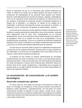 Competencias paralaprofesionalizacióndelagestióneducativa
formal la expectativa de que es el instrumento para resolver problemas que
cubren un abanico tan amplio que va desde aquellos que buscan mejorar las
condiciones de empleabilidad de las personas hasta aquellos que intentan
alcanzar su felicidad pasando por asuntos tan diversos, urgentes y heterogéneos
como son la superación de las situaciones de pobreza, la construcción de una
paz duradera, el desarrollo de conductas sociales e individuales basadas en el
respeto por la diversidad y la tolerancia, el manejo de los códigos de la
modernidad, la afirmación del desarrollo humano que estimule la cohesión, la
integración social, la promoción de igualdad de oportunidades, etcétera.
La escuelacomoinstituciónsociales objetode múltiples contradicciones. Se
laanalizay cuestionadesdedentroydesdefuera; unos y otroscoinciden: laescuela
como organización está en crisis. Pero, conjuntamente con su conocida
desvalorización, sevive una coyunturaen quese necesitadeellay se le asigna un
rol protagónico tanto en el carácter de motor de la competitividad y de las
transformaciones económicas, como en su condición de institución creadora de
equidady justiciasocial.Y todoelloenun complejo contextodeescasezde medios
y recursos y de condiciones laborales deficientes para los docentes.
En este marco es necesario volver a pensar las modalidades deorganización
y conducción de los sistemas educativos. Quienes tienen a cargo su gestión se
ven enfrentados a una tarea de una complejidad como nunca antes la tuvo, que
requiere unalto nivel de competencia profesional.
El propósito de este módulo es analizar sintéticamente las principales
transformaciones que están ocurriendo en el mundo y sus implicancias para los
sistemas educativos. Luego se buscará trazar una serie de pistas para repensar
los modos de organizar y conducir estos sistemas para, finalmente, ofrecer una
primera visión de las nuevas competencias y capacidades que se requiere de
quienes tienen a su cargo la gestión educativa, las que serán desarrolladas a lo
largo de los siguientes módulos.
La acumulación de conocimiento y el cambio
tecnológico
Desarrollar competencias globales
En forma cada vez más rápida se acumulan conocimientos en todas las
áreas: en la biología, en la lingüística, en las ciencias sociales, en la economía.
Aparecen nuevas disciplinas y especializaciones. Por otra parte, los nuevos
conocimientos también se difunden con gran rapidez a través de los nuevos
medios decomunicación y setraducenenaplicaciones tecnológicas quemodifican
nuestravida cotidiana, los modos deproducción y las posibilidades decomunicarse
y de acceder a información.
La escuela como
instituciónsocial es
objeto de múltiples
contradicciones. Se la
analiza ycuestiona
desde dentro y desde
fuera; unos y otros
coinciden: la escuela
como organización
está en crisis.
7
 