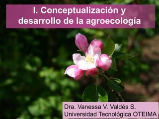 I. Conceptualización y
desarrollo de la agroecología
Dra. Vanessa V. Valdés S. 1
Dra. Vanessa V. Valdés S.
Universidad Tecnológica OTEIMA
 
