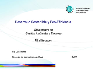 Desarrollo Sostenible y Eco-Eficiencia     Diplomatura en  Gestión Ambiental y Empresa Filial Neuquén Ing. Luis Trama Dirección de Normalización - IRAM 2010 