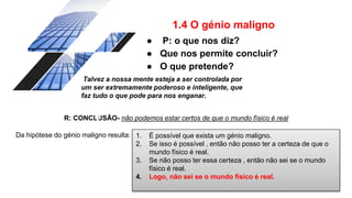 1.4 O génio maligno
● P: o que nos diz?
● Que nos permite concluir?
● O que pretende?
R: CONCLUSÃO- não podemos estar certos de que o mundo físico é real
Talvez a nossa mente esteja a ser controlada por
um ser extremamente poderoso e inteligente, que
faz tudo o que pode para nos enganar.
Da hipótese do génio maligno resulta: 1. É possível que exista um génio maligno.
2. Se isso é possível , então não posso ter a certeza de que o
mundo físico é real.
3. Se não posso ter essa certeza , então não sei se o mundo
físico é real.
4. Logo, não sei se o mundo físico é real.
 