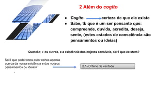2 Além do cogito
● Cogito certeza de que ele existe
● Sabe, tb que é um ser pensante que:
compreende, duvida, acredita, deseja,
sente, (estes estados de consciência são
pensamentos ou ideias)
Questão: e os outros, e a existência dos objetos sensíveis, será que existem?
.
Será que poderemos estar certos apenas
acerca da nossa existência e dos nossos
pensamentos ou ideias? 2.1- Critério de verdade
 