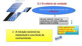 2.1 O critério da verdade
● A intuição racional (ou
intelectual) é uma fonte de
conhecimento
Qd pelo intelecto “vemos” ou
entendemos com toda a nitidez que
alguma coisa é verdade
Então, podemos ter a
certeza de que não
estamos enganados - é
verdade
Estas perceções não são sensíveis: são
intelectuais
 