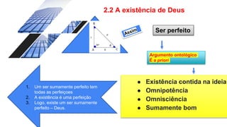 2.2 A existência de Deus
● Existência contida na ideia
● Omnipotência
● Omnisciência
● Sumamente bom
Ser perfeito
Argumento ontológico
É a priori
1. Um ser sumamente perfeito tem
todas as perfeiçoes
2. A existência é uma perfeição
3. Logo, existe um ser sumamente
perfeito – Deus.
 
