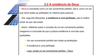 2.2 A existência de Deus
 Deus é concebido como um ser sumamente perfeito, isto é, como um ser
que reúne todas as perfeições no máximo grau possível.
 Ora, segundo Descartes, a existência é uma perfeição, pois é melhor
existir do que não existir.
 Assim, refletindo sobre o conceito de um ser sumamente perfeito,
chegamos à conclusão de que a própria existência é uma das suas
qualidades.
1. Um ser sumamente perfeito tem todas as perfeições.
2. A existência é uma perfeição.
3. Logo, existe um ser sumamente perfeito – Deus.
 
