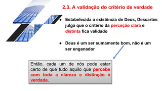 2.3. A validação do critério de verdade
● Estabelecida a existência de Deus, Descartes
julga que o critério da perceção clara e
distinta fica validado
● Deus é um ser sumamente bom, não é um
ser enganador
Então, cada um de nós pode estar
certo de que tudo aquilo que percebe
com toda a clareza e distinção é
verdade.
 