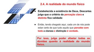 2.4. A realidade do mundo físico
● Estabelecida a existência de Deus, Descartes
julga que o critério da perceção clara e
distinta fica validado
● Então, tendo chegado aqui, cada um de nós pode
estar certo de que tudo aquilo que percebe com
toda a clareza e distinção é verdade.
Por isso, julga poder afastar todas as
dúvidas quanto à realidade do mundo
físico.
 