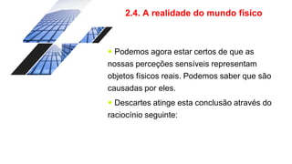 2.4. A realidade do mundo físico
 Podemos agora estar certos de que as
nossas perceções sensíveis representam
objetos físicos reais. Podemos saber que são
causadas por eles.
 Descartes atinge esta conclusão através do
raciocínio seguinte:
 