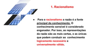 1. Racionalismo
● Para o racionalismo a razão é a fonte
principal do conhecimento. O
conhecimento sensível é considerado
enganador. Por isso, as representações
da razão são as mais certas, e as únicas
que podem conduzir ao conhecimento
logicamente necessário e
universalmente válido.
 