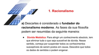 1. Racionalismo
a) Descartes é considerado o fundador do
racionalismo moderno. As fases da sua filosofia
podem ser resumidas da seguinte maneira:
● Dúvida Metódica: Para atingir um conhecimento absoluto, tem
que eliminar tudo o que seja suscetível de dúvida. Nesse
sentido, começa por suspender todos os conhecimentos
susceptíveis de serem postos em causa. Descobre que todos
os dados do sentidos o podem enganar.
 
