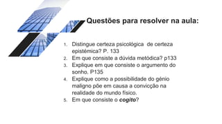 Questões para resolver na aula:
1. Distingue certeza psicológica de certeza
epistémica? P. 133
2. Em que consiste a dúvida metódica? p133
3. Explique em que consiste o argumento do
sonho. P135
4. Explique como a possibilidade do génio
maligno põe em causa a convicção na
realidade do mundo físico.
5. Em que consiste o cogito?
 