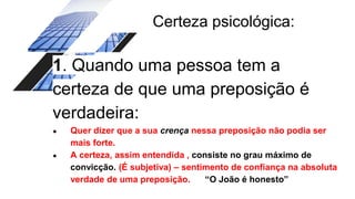 Certeza psicológica:
1. Quando uma pessoa tem a
certeza de que uma preposição é
verdadeira:
● Quer dizer que a sua crença nessa preposição não podia ser
mais forte.
● A certeza, assim entendida , consiste no grau máximo de
convicção. (É subjetiva) – sentimento de confiança na absoluta
verdade de uma preposição. “O João é honesto”
 