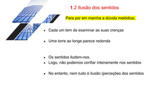 1.2 Ilusão dos sentidos
Para por em marcha a dúvida metódica;
● Cada um tem de examinar as suas crenças
● Uma torre ao longe parece redonda
● Os sentidos iludem-nos.
● Logo, não podemos confiar inteiramente nos sentidos
● No entanto, nem tudo é ilusão (perceções dos sentidos
 