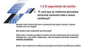 1.3 O argumento do sonho
● P: será que as melhores perceções
sensíveis merecem toda a nossa
confiança?
Quando está à lareira não tem a certeza de não estar a sonhar, mesmo
vestido com um roupão!
Não poderá estar enganado quando julga?
Pode estar a sonhar, pq alguns sonhos são tão vividos que não é possível
distingui-los , com toda a segurança , das perceções que temos enquanto
estamos acordados.
Assim, nem mesmos as melhores perceções sensíveis nos oferecem certeza
 