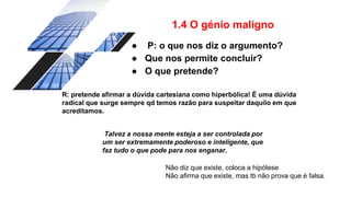 1.4 O génio maligno
● P: o que nos diz o argumento?
● Que nos permite concluir?
● O que pretende?
R: pretende afirmar a dúvida cartesiana como hiperbólica! É uma dúvida
radical que surge sempre qd temos razão para suspeitar daquilo em que
acreditamos.
Talvez a nossa mente esteja a ser controlada por
um ser extremamente poderoso e inteligente, que
faz tudo o que pode para nos enganar.
Não diz que existe, coloca a hipótese
Não afirma que existe, mas tb não prova que é falsa.
 