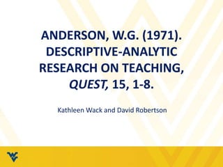 ANDERSON, W.G. (1971). 
DESCRIPTIVE-ANALYTIC 
RESEARCH ON TEACHING, 
QUEST, 15, 1-8. 
Kathleen Wack and David Robertson 
 